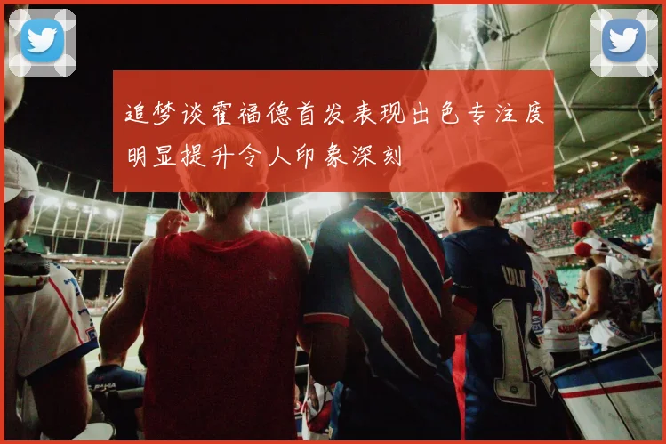 追梦谈霍福德首发表现出色专注度明显提升令人印象深刻