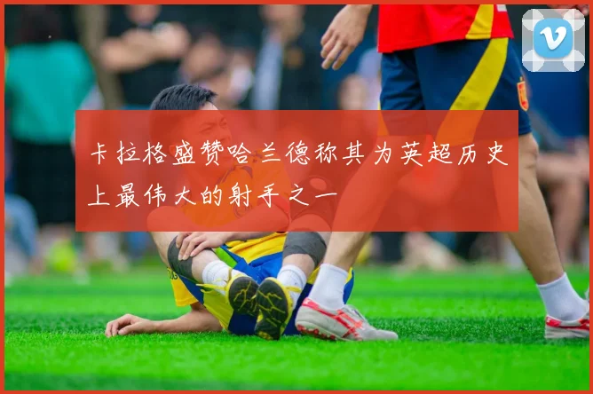 卡拉格盛赞哈兰德称其为英超历史上最伟大的射手之一