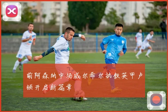 前阿森纳中场威尔希尔执教英甲卢顿开启新篇章