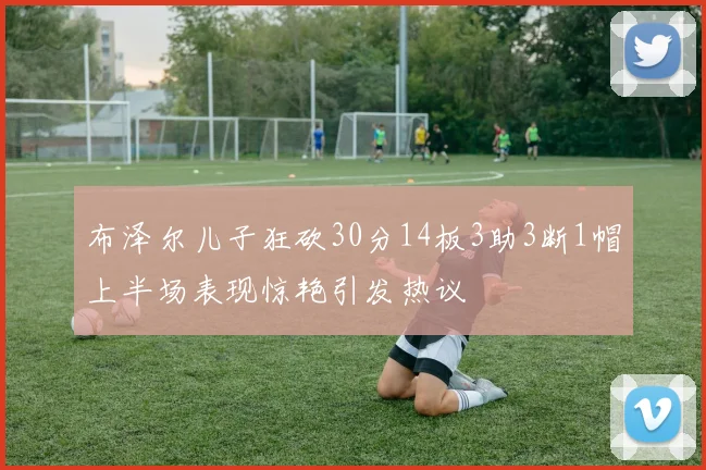 布泽尔儿子狂砍30分14板3助3断1帽上半场表现惊艳引发热议