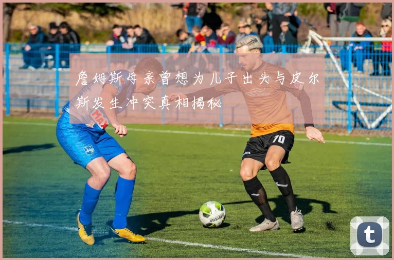詹姆斯母亲曾想为儿子出头与皮尔斯发生冲突真相揭秘