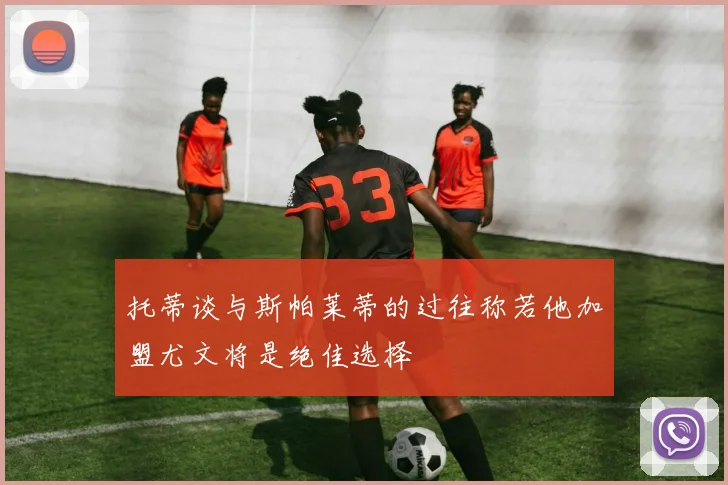 托蒂谈与斯帕莱蒂的过往称若他加盟尤文将是绝佳选择