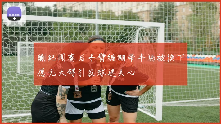 蒯纪闻赛后手臂缠绷带半场被换下愿无大碍引发球迷关心