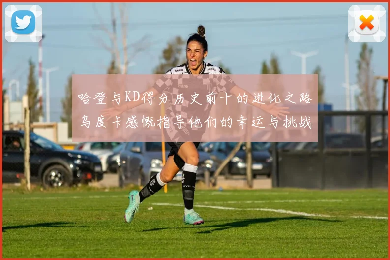 哈登与KD得分历史前十的进化之路乌度卡感慨指导他们的幸运与挑战