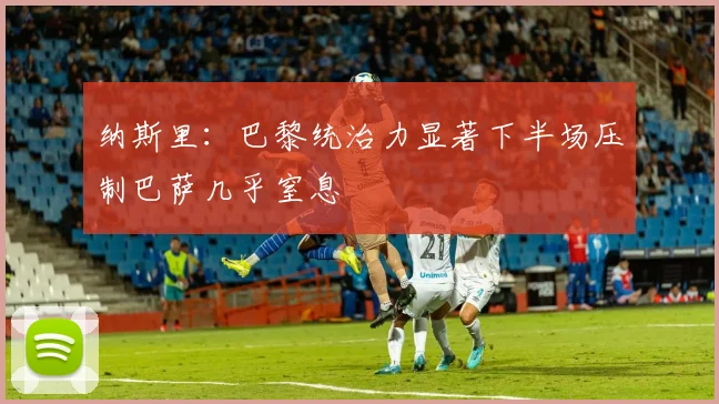 纳斯里：巴黎统治力显著下半场压制巴萨几乎窒息