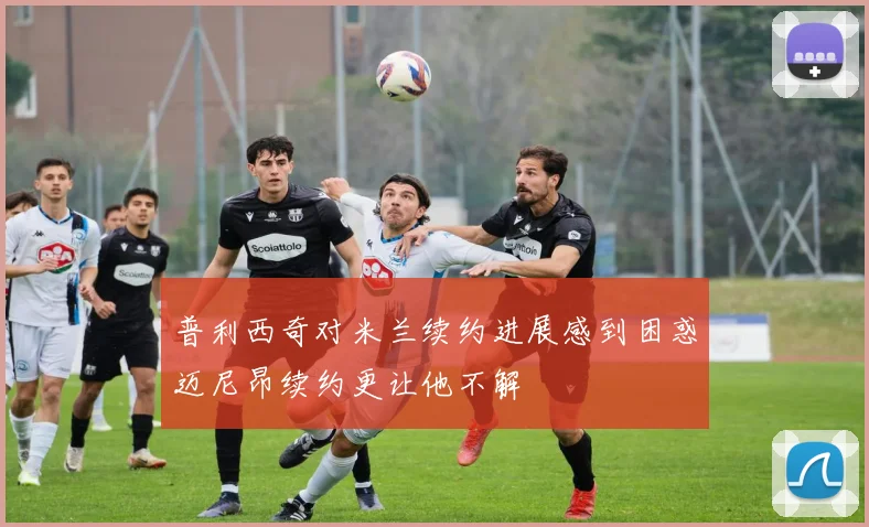 普利西奇对米兰续约进展感到困惑迈尼昂续约更让他不解