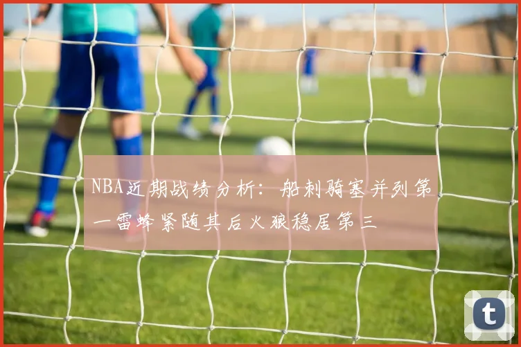 NBA近期战绩分析：船刺骑塞并列第一雷蜂紧随其后火狼稳居第三