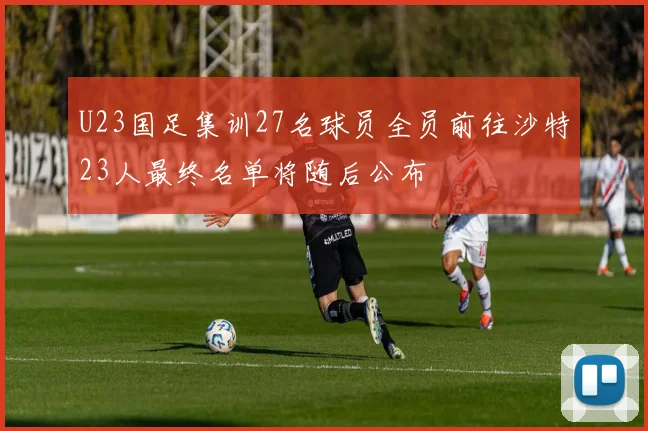 U23国足集训27名球员全员前往沙特23人最终名单将随后公布