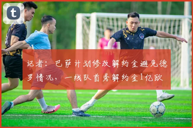记者：巴萨计划修改解约金避免德罗情况，一线队首秀解约金1亿欧