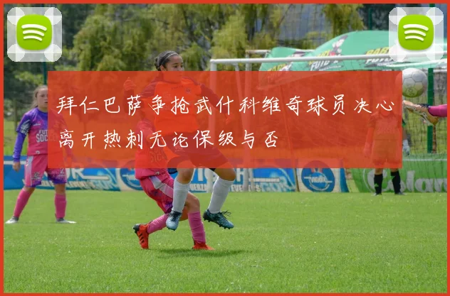 拜仁巴萨争抢武什科维奇球员决心离开热刺无论保级与否