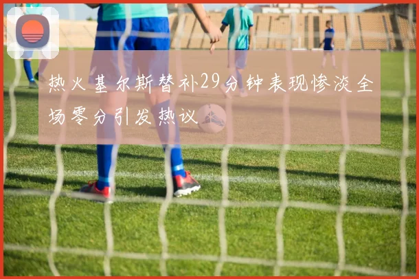 热火基尔斯替补29分钟表现惨淡全场零分引发热议