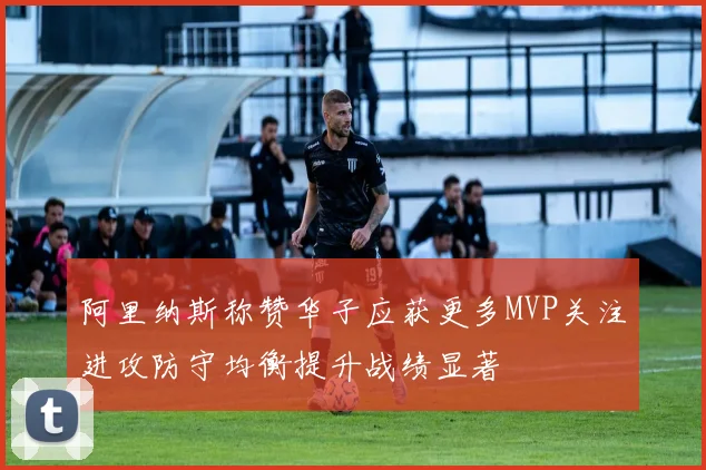阿里纳斯称赞华子应获更多MVP关注进攻防守均衡提升战绩显著