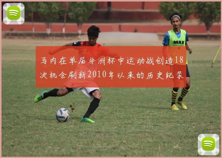 马内在单届非洲杯中运动战创造18次机会刷新2010年以来的历史纪录