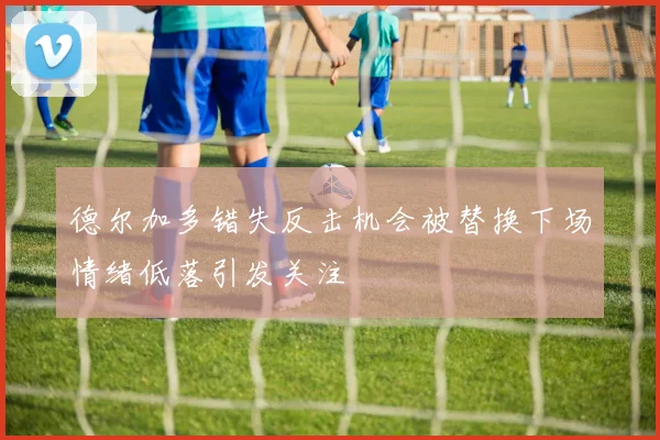 德尔加多错失反击机会被替换下场情绪低落引发关注