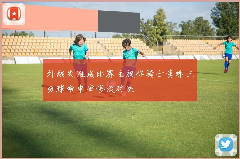 外线失准成比赛主旋律骑士黄蜂三分球命中率惨淡对决