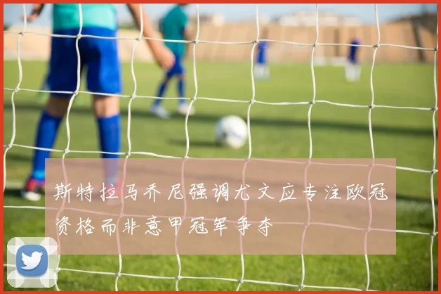 斯特拉马乔尼强调尤文应专注欧冠资格而非意甲冠军争夺