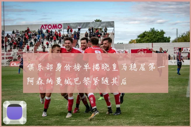 俱乐部身价榜单揭晓皇马稳居第一阿森纳曼城巴黎紧随其后