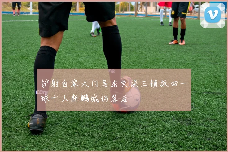 铲射自家大门乌龙失误三镇扳回一球十人新鹏城仍落后