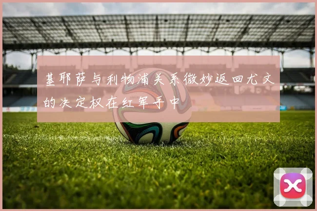 基耶萨与利物浦关系微妙返回尤文的决定权在红军手中