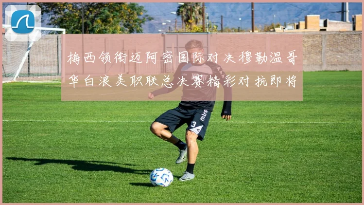 梅西领衔迈阿密国际对决穆勒温哥华白浪美职联总决赛精彩对抗即将上演