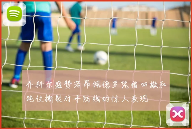 乔科尔盛赞若昂佩德罗凭借回撤和跑位撕裂对手防线的惊人表现