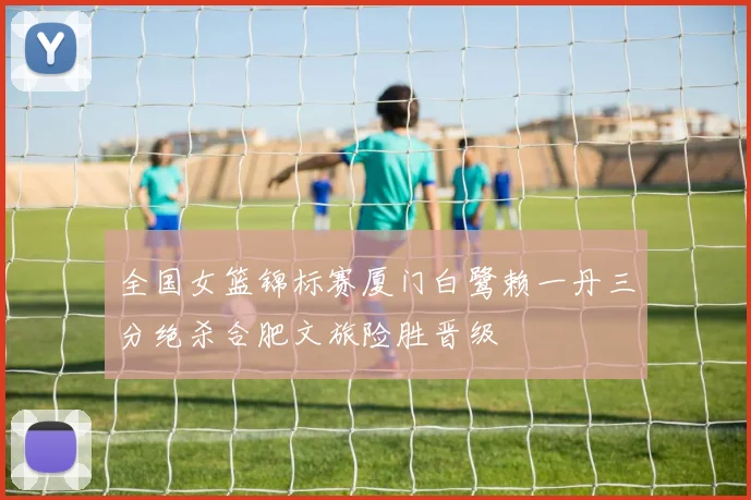 全国女篮锦标赛厦门白鹭赖一丹三分绝杀合肥文旅险胜晋级