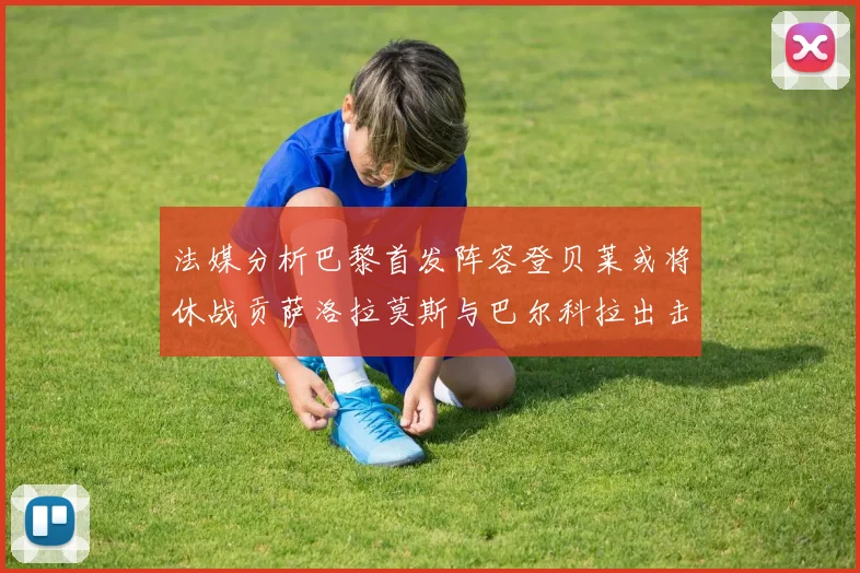 法媒分析巴黎首发阵容登贝莱或将休战贡萨洛拉莫斯与巴尔科拉出击