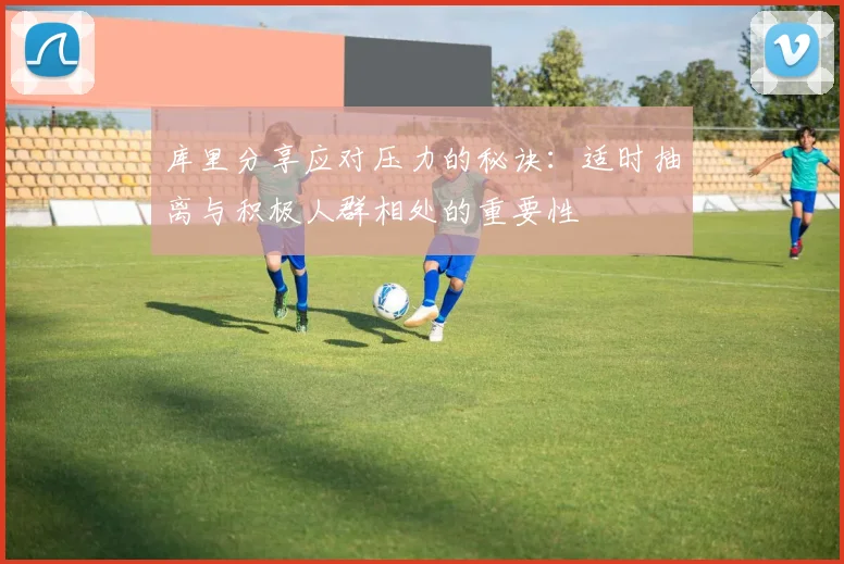 库里分享应对压力的秘诀：适时抽离与积极人群相处的重要性